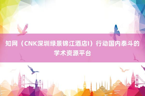 知网（CNK深圳绿景锦江酒店I）行动国内泰斗的学术资源平台